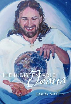 The Indispensable Jesus: Our Desperate World in His Dependable Hands by Doug Martin