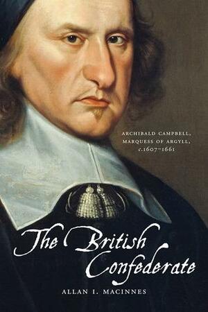 The British Confederate: Archibald Campbell, Marquess of Argyll, c.1607 - 1661 by Allan I. Macinnes