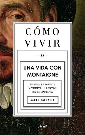 Cómo vivir o Una vida con Montaigne en una pregunta y veinte intentos de respuesta by Sarah Bakewell