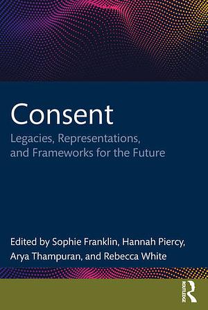 Consent: Legacies, Representations, and Frameworks for the Future by Arya Thampuran, Sophie Franklin, Rebecca White, Hannah Piercy