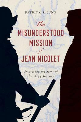 The Misunderstood Mission of Jean Nicolet: Uncovering the Story of the 1634 Journey by Patrick J. Jung