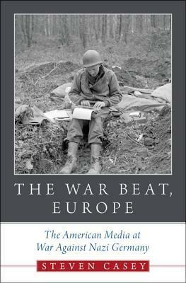 The War Beat, Europe: The American Media at War Against Nazi Germany by Steven Casey