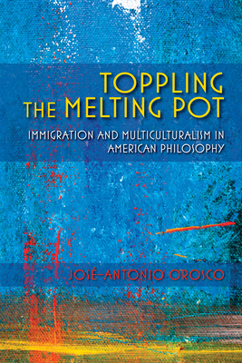 Toppling the Melting Pot: Immigration and Multiculturalism in American Pragmatism by José-Antonio Orosco