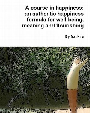 A course in happiness: an authentic happiness formula for well-being, meaning and flourishing by Frank Ra