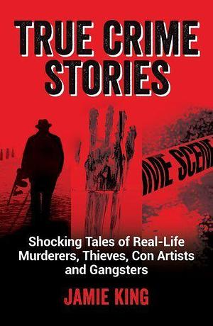 True Crime Stories: Shocking Tales of Real-Life Murderers, Thieves, Con Artists and Gangsters by Jamie King