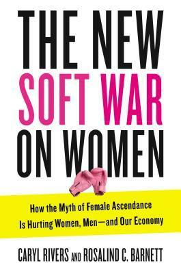 The New Soft War on Women: How the Myth of Female Ascendance Is Hurting Women, Men and Our Economy by Rosalind C. Barnett, Caryl Rivers