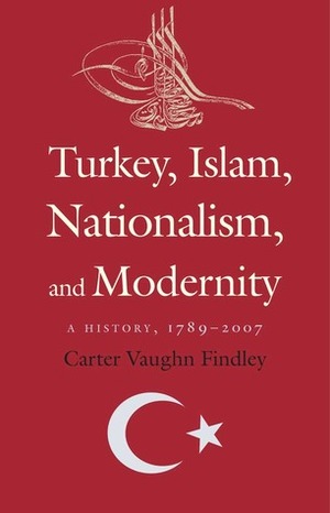 Turkey, Islam, Nationalism, and Modernity: A History, 1789-2007 by Carter V. Findley