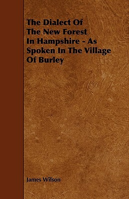 The Dialect of the New Forest in Hampshire - As Spoken in the Village of Burley by James Wilson