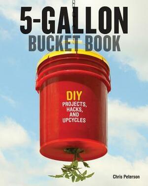 The 5-Gallon Bucket Book: Useful DIY Hacks and Upcycles for Homeowners, Small-Scale Farmers, and Preppers by Chris Peterson