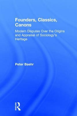 Founders, Classics, Canons: Modern Disputes Over the Origins and Appraisal of the Social Sciences by Peter Baehr