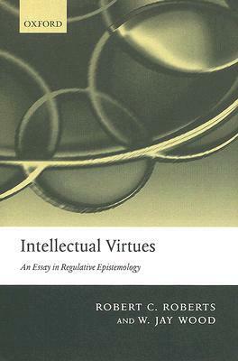 Intellectual Virtues: An Essay in Regulative Epistemology by Robert Campbell Roberts, W. Jay Wood