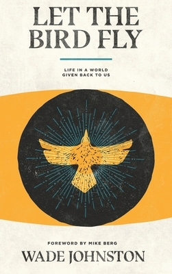 Let the Bird Fly: Life in a World Given Back to Us by Wade Johnston