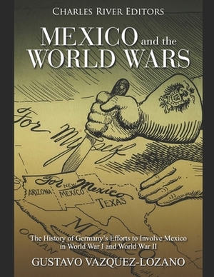 Mexico and the World Wars: The History of Germany's Efforts to Involve Mexico in World War I and World War II by Charles River Editors, Gustavo Vazquez-Lozano