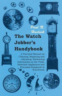 The Watch Jobber's Handybook - A Practical Manual on Cleaning, Repairing and Adjusting: Embracing Information on the Tools, Materials Appliances and P by Paul N. Hasluck