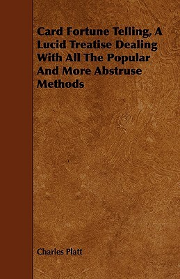 Card Fortune Telling, a Lucid Treatise Dealing with All the Popular and More Abstruse Methods by Charles Platt