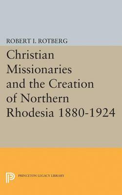 Christian Missionaries and the Creation of Northern Rhodesia 1880-1924 by Robert I. Rotberg