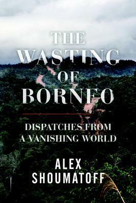 The Wasting of Borneo: Dispatches from a Vanishing World by Alex Shoumatoff