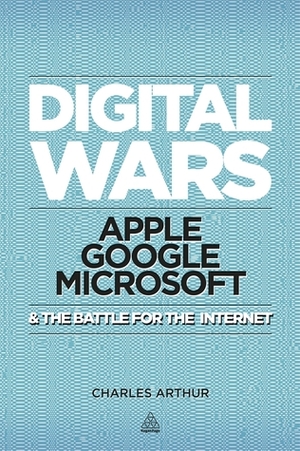 Digital Wars: Apple, Google, Microsoft and the Battle for the Internet by Charles Arthur