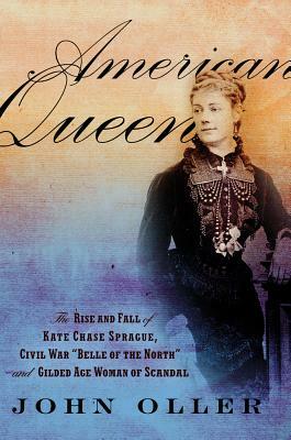 American Queen: The Rise and Fall of Kate Chase Sprague, Civil War "Belle of the North" and Gilded Age Woman of Scandal by John Oller