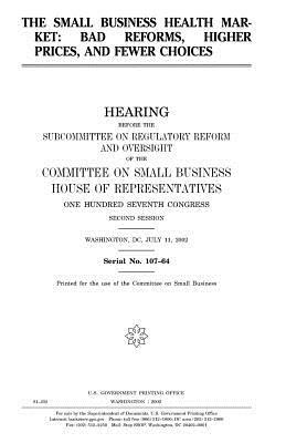 The small business health market: bad reforms, higher prices, and fewer choices by Committee on Small Business, United States Congress, United States House of Representatives