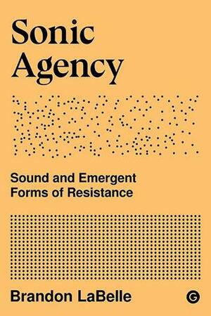 Sonic Agency: Sound and Emergent Forms of Resistance by Brandon LaBelle