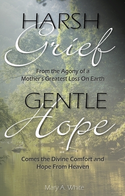 Harsh Grief Gentle Hope: From the Agony of a Mother's Greatest Loss on Earth, Comes the Divine Comfort and Hope from Heaven by Mary White