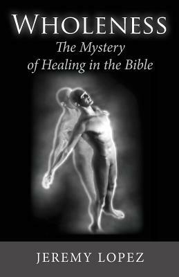 Wholeness: The Mystery of Healing in the Bible by Jeremy Lopez