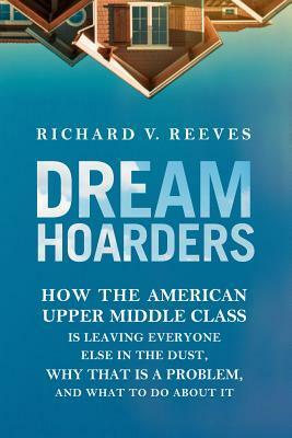 Dream Hoarders: How the American Upper Middle Class Is Leaving Everyone Else in the Dust, Why That Is a Problem, and What to Do About It by Richard V. Reeves