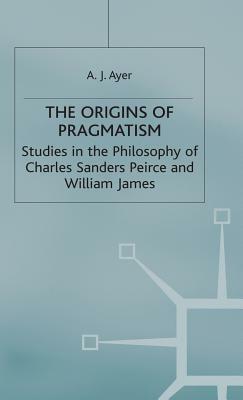 The Origins of Pragmatism: Studies in the Philosophy of Charles Sanders Peirce and William James by A. J. Ayer