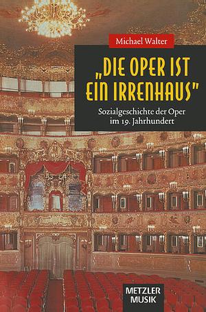 "Die Oper ist ein Irrenhaus": Sozialgeschichte der Oper im 19. Jahrhundert by Michael Walter