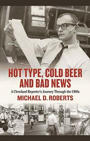 Hot Type, Cold Beer and Bad News: A Cleveland Reporter's Journey Through the 1960s by Michael D. Roberts