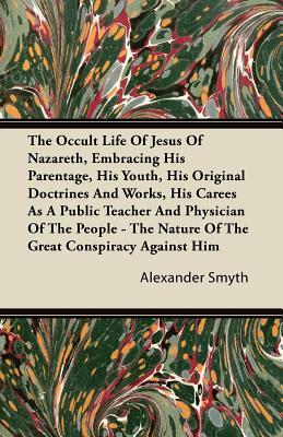 The Occult Life Of Jesus Of Nazareth, Embracing His Parentage, His Youth, His Original Doctrines And Works, His Career As A Public Teacher And Physici by Alexander Smyth