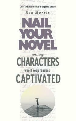Writing Characters Who'll Keep Readers Captivated: Nail Your Novel by Roz Morris