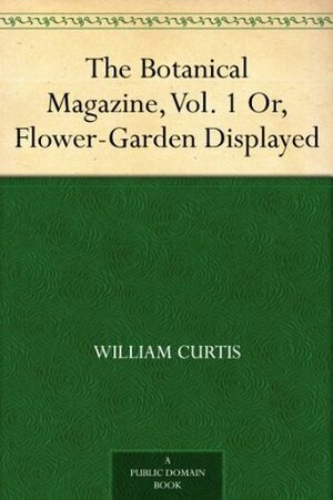 The Botanical Magazine, Vol. 1 Or, Flower-Garden Displayed by William Curtis