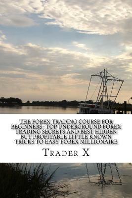 The Forex Trading Course For Beginners: Top Underground Forex Trading Secrets And Best Hidden But Profitable Little Known Tricks To Easy Forex Million by Trader X