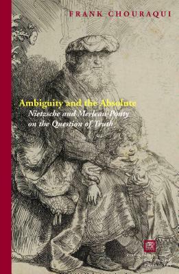 Ambiguity and the Absolute: Nietzsche and Merleau-Ponty on the Question of Truth by Frank Chouraqui