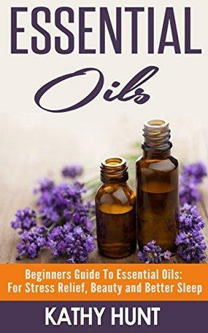 Essential Oils: Beginners Guide To Essential Oils: For Stress Relief, Beauty and Better Sleep by Kathy Hunt