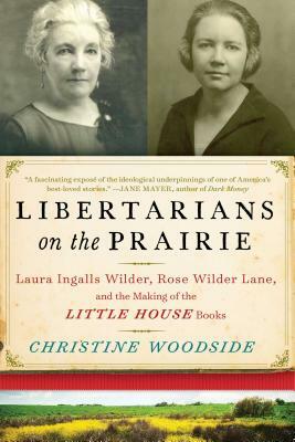 Libertarians on the Prairie: Laura Ingalls Wilder, Rose Wilder Lane, and the Making of the Little House Books by Christine Woodside