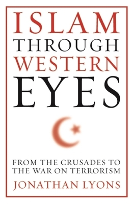 Islam Through Western Eyes: From the Crusades to the War on Terrorism by Jonathan Lyons