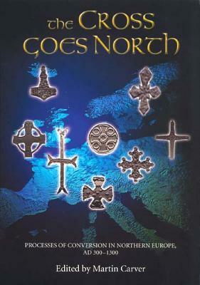 The Cross Goes North: Processes of Conversion in Northern Europe, AD 300-1300 by Martin Carver
