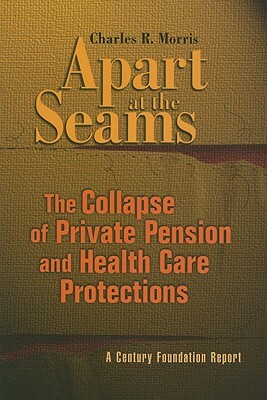 Apart at the Seams: The Collapse of Private Pension and Health Care Protections by Charles R. Morris