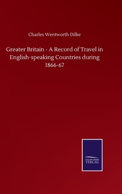 Greater Britain - A Record of Travel in English-speaking Countries during 1866-67 by Charles Wentworth Dilke