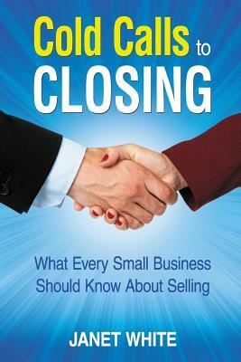 Cold Calls to Closing: What Every Small Business Should Know About Selling by Janet White