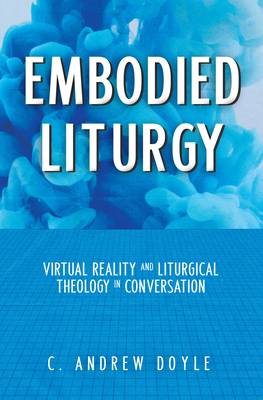 Embodied Liturgy: Virtual Reality and Liturgical Theology in Conversation by C. Andrew Doyle