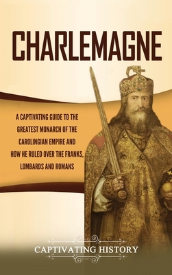 Charlemagne: A Captivating Guide to the Greatest Monarch of the Carolingian Empire and How He Ruled over the Franks, Lombards, and by Captivating History