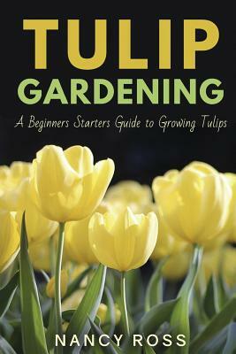 Tulip Gardening: A Beginners Starters Guide to Growing Tulips by Nancy Ross