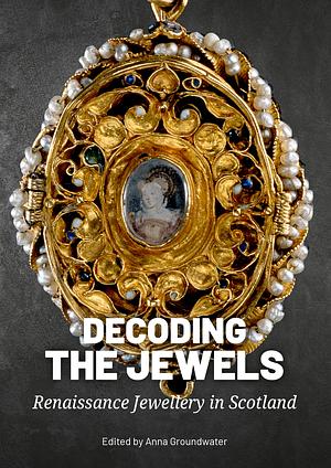 Decoding the Jewels: Renaissance Jewellery in Scotland by Anna Groundwater