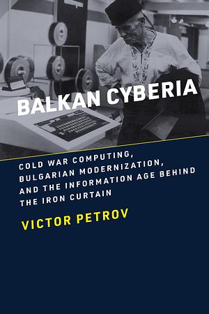 Balkan Cyberia: Cold War Computing, Bulgarian Modernization, and the Information Age Behind the Iron Curtain by Victor Petrov