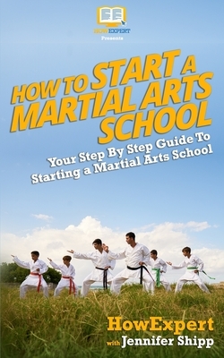 How To Start a Martial Arts School - Your Step-By-Step Guide To Starting a Martial Arts School by Howexpert Press, Jennifer Shipp
