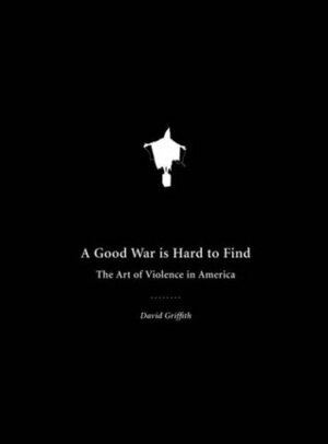 A Good War Is Hard to Find: The Art of Violence in America by David Griffith